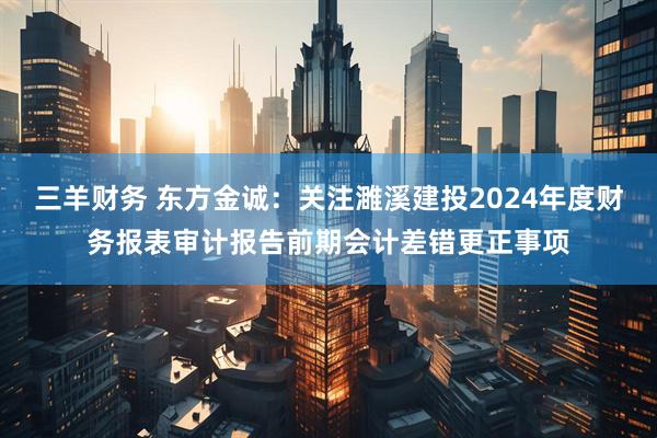 三羊财务 东方金诚：关注濉溪建投2024年度财务报表审计报告前期会计差错更正事项