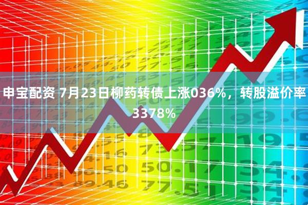 申宝配资 7月23日柳药转债上涨036%,转股溢价率3378%