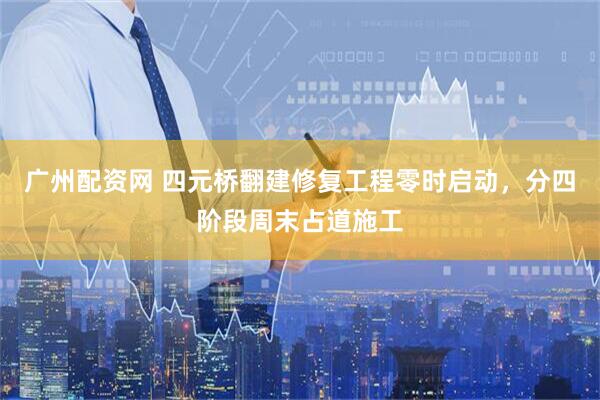 广州配资网 四元桥翻建修复工程零时启动,分四阶段周末占道施工