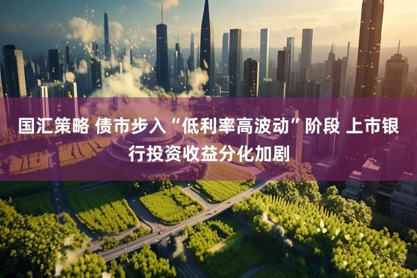 国汇策略 债市步入“低利率高波动”阶段 上市银行投资收益分化加剧